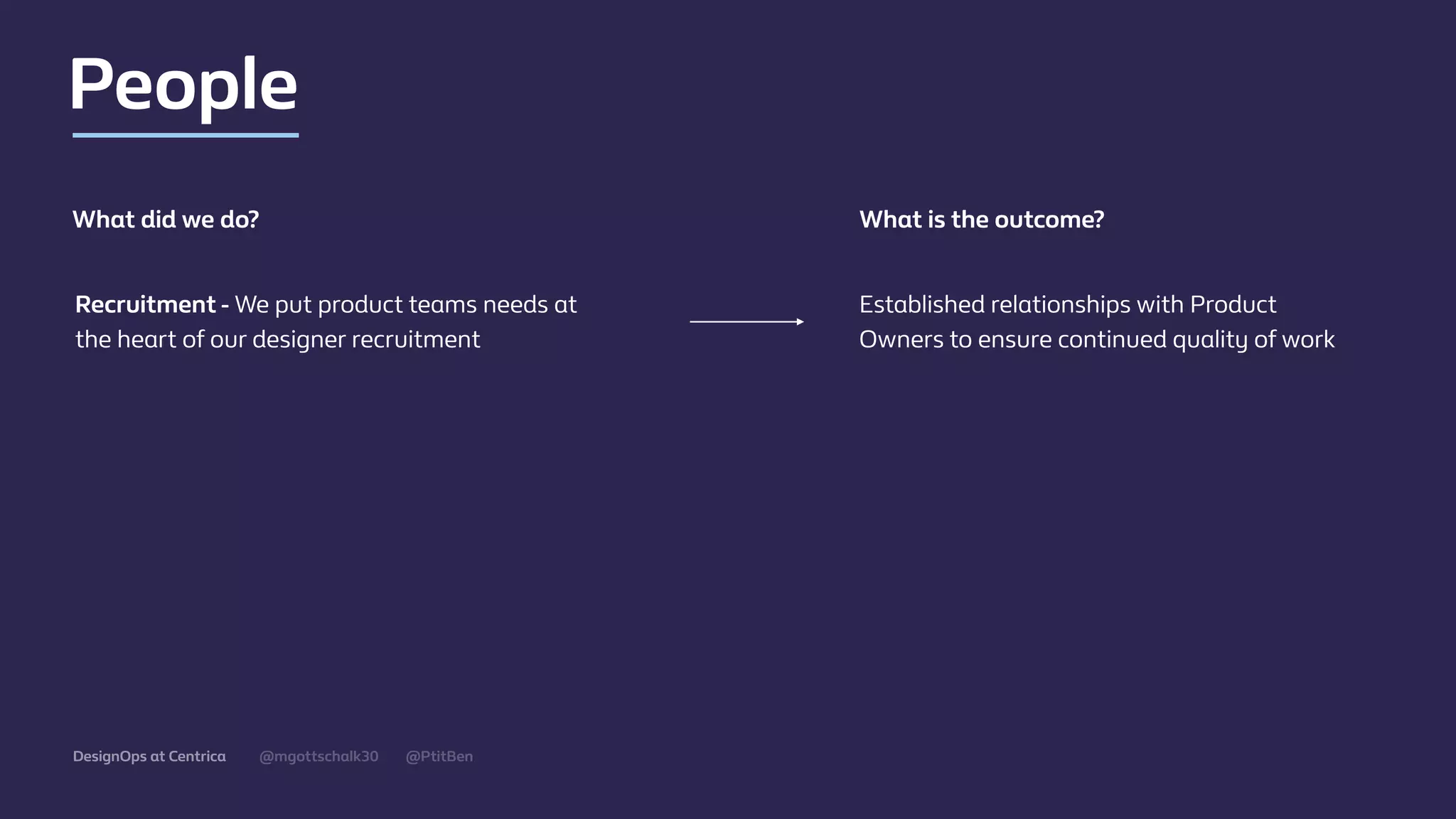 @mgottschalk30 @PtitBenDesignOps at Centrica
People
Established relationships with Product
Owners to ensure continued quality of work
What did we do? What is the outcome?
Recruitment - We put product teams needs at
the heart of our designer recruitment
 