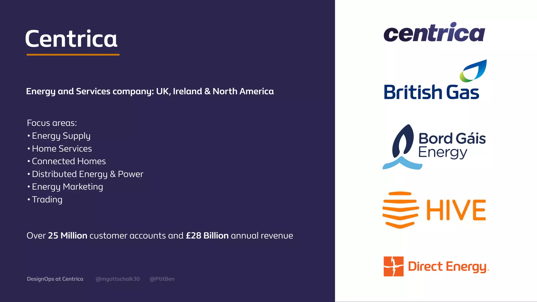 @mgottschalk30 @PtitBenDesignOps at Centrica
Centrica
Energy and Services company: UK, Ireland & North America
Focus areas:
•Energy Supply
•Home Services
•Connected Homes
•Distributed Energy & Power
•Energy Marketing
•Trading
Over 25 Million customer accounts and £28 Billion annual revenue
 