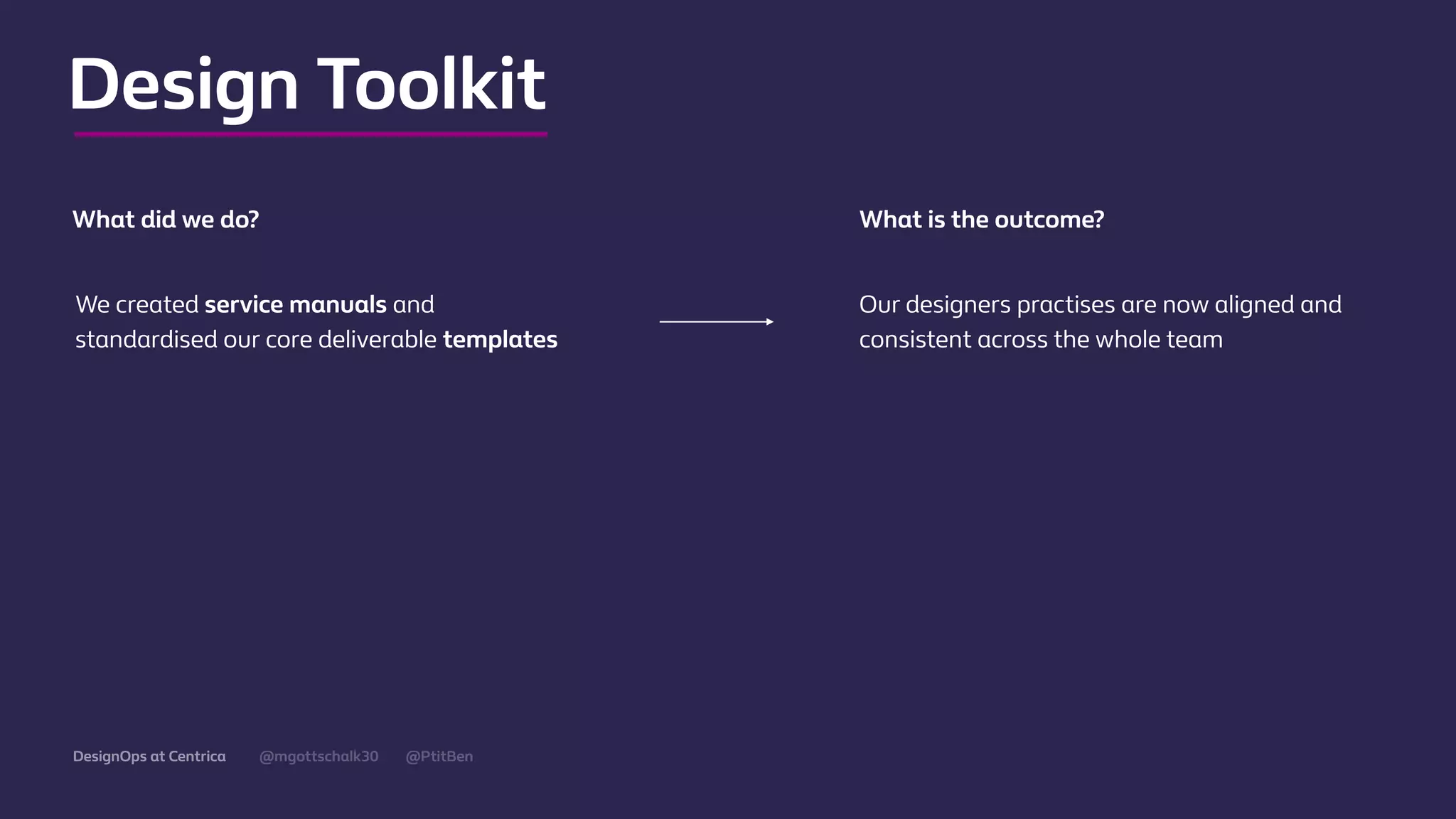 @mgottschalk30 @PtitBenDesignOps at Centrica
Design Toolkit
We created service manuals and
standardised our core deliverable templates
Our designers practises are now aligned and
consistent across the whole team
What did we do? What is the outcome?
 