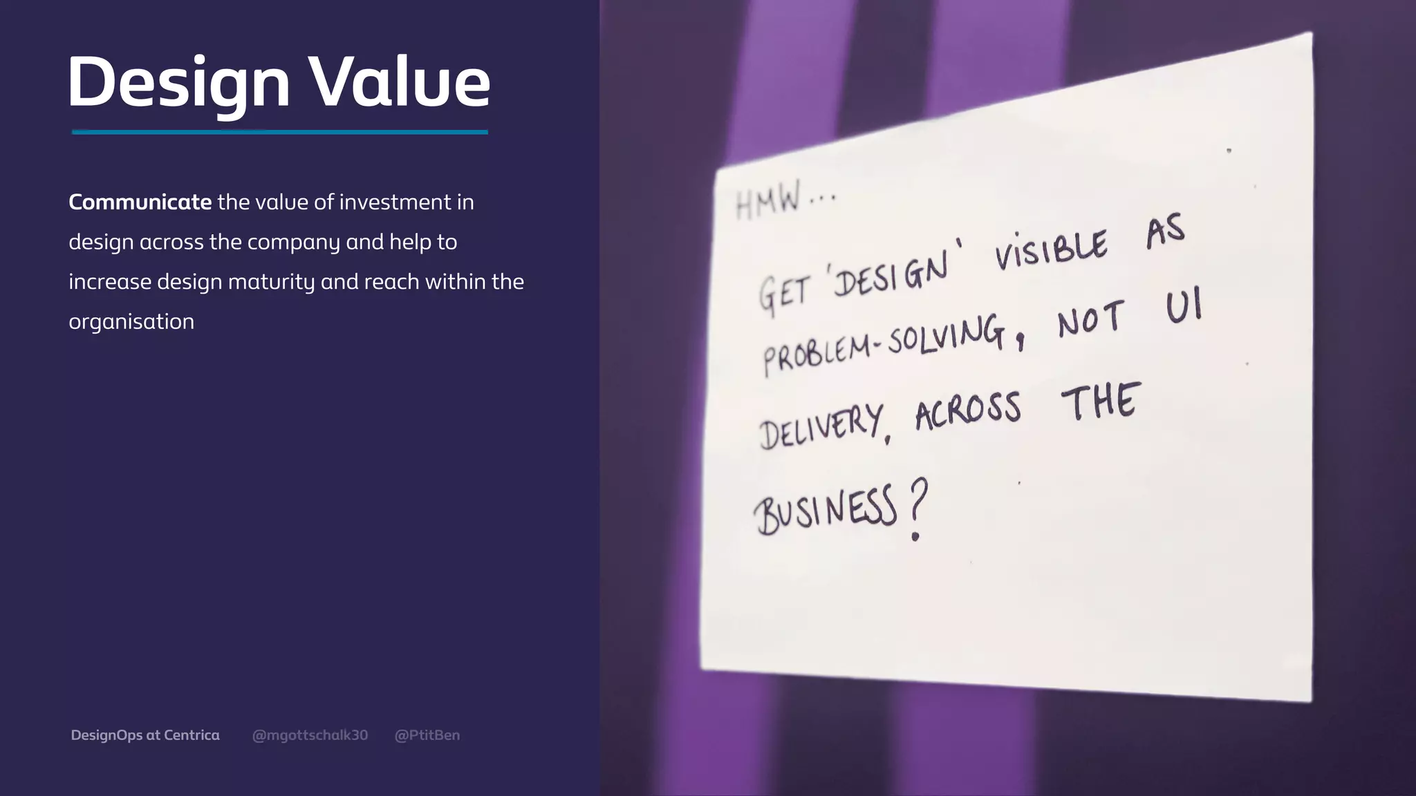 @mgottschalk30 @PtitBenDesignOps at Centrica
Communicate the value of investment in
design across the company and help to
increase design maturity and reach within the
organisation
Design Value
 