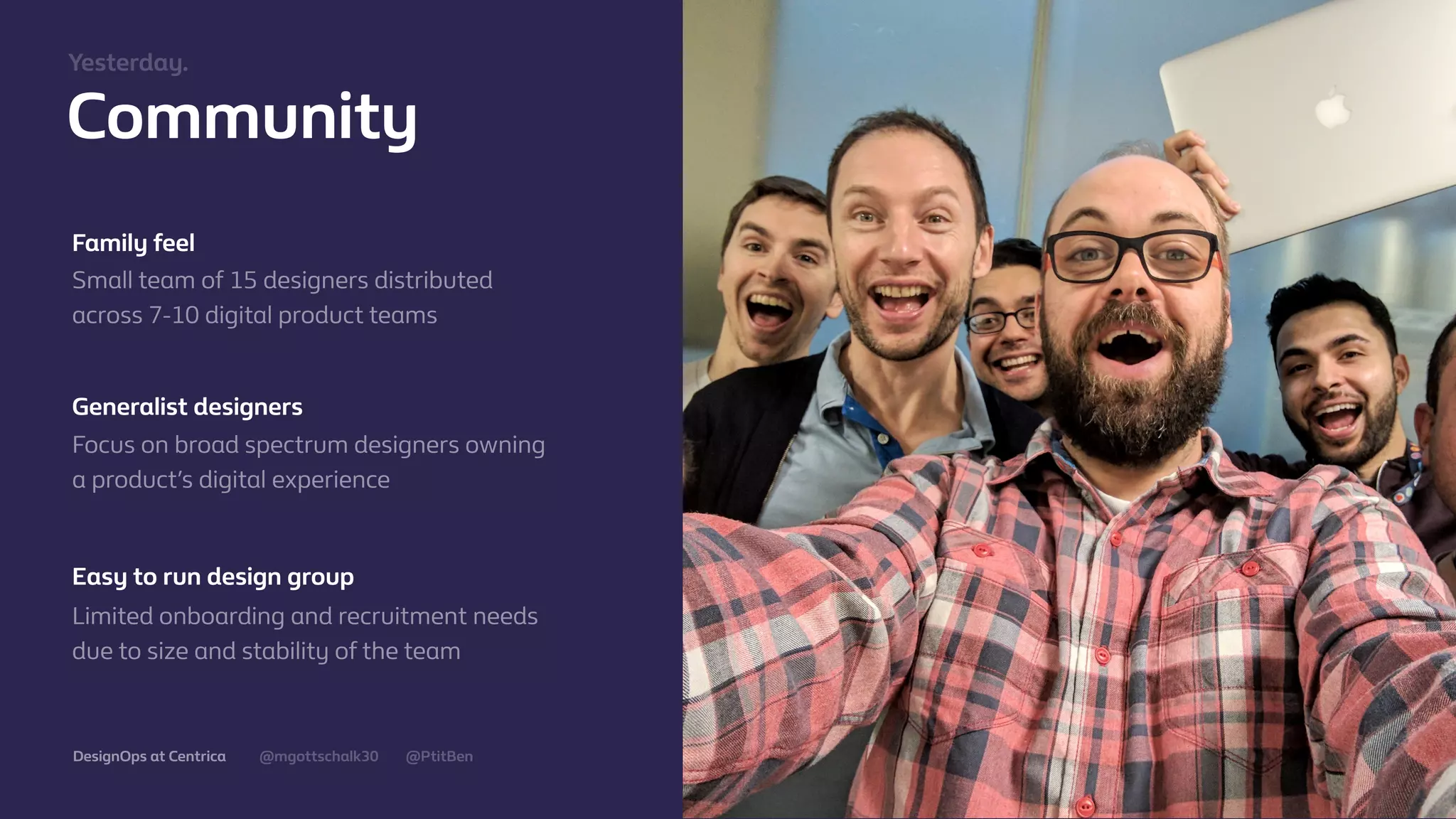@mgottschalk30 @PtitBenDesignOps at Centrica
Community
Family feel
Small team of 15 designers distributed
across 7-10 digital product teams
Generalist designers
Focus on broad spectrum designers owning
a product’s digital experience
Easy to run design group
Limited onboarding and recruitment needs
due to size and stability of the team
Yesterday.
 