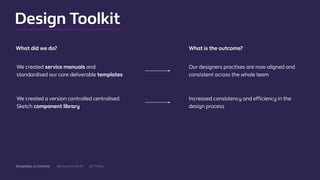 @mgottschalk30 @PtitBenDesignOps at Centrica
We created service manuals and
standardised our core deliverable templates
Our designers practises are now aligned and
consistent across the whole team
What did we do? What is the outcome?
We created a version controlled centralised
Sketch component library
Increased consistency and eﬃciency in the
design process
Design Toolkit
 