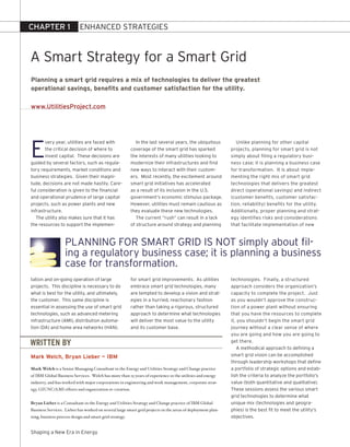 CHAPTER 1                  ENHANCED STrATEGIES



A Smart Strategy for a Smart Grid
Planning a smart grid requires a mix of technologies to deliver the greatest
operational savings, benefits and customer satisfaction for the utility.

www.UtilitiesProject.com




E
       very year, utilities are faced with                  In the last several years, the ubiquitous           Unlike planning for other capital
       the critical decision of where to                 coverage of the smart grid has sparked              projects, planning for smart grid is not
       invest capital. These decisions are               the interests of many utilities looking to          simply about filing a regulatory busi-
guided by several factors, such as regula-               modernize their infrastructures and find            ness case; it is planning a business case
tory requirements, market conditions and                 new ways to interact with their custom-             for transformation. It is about imple-
business strategies. Given their magni-                  ers. Most recently, the excitement around           menting the right mix of smart grid
tude, decisions are not made hastily. Care-              smart grid initiatives has accelerated              technologies that delivers the greatest
ful consideration is given to the financial              as a result of its inclusion in the U.S.            direct (operational savings) and indirect
and operational prudence of large capital                government’s economic stimulus package.             (customer benefits, customer satisfac-
projects, such as power plants and new                   However, utilities must remain cautious as          tion, reliability) benefits for the utility.
infrastructure.                                          they evaluate these new technologies.               Additionally, proper planning and strat-
   The utility also makes sure that it has                  The current “rush” can result in a lack          egy identifies risks and considerations
the resources to support the implemen-                   of structure around strategy and planning           that facilitate implementation of new



                   PlANNING For SMArT GrID IS NoT simply about fil-
                   ing a regulatory business case; it is planning a business
                   case for transformation.
tation and on-going operation of large                   for smart grid improvements. As utilities           technologies. Finally, a structured
projects. This discipline is necessary to do             embrace smart grid technologies, many               approach considers the organization’s
what is best for the utility, and ultimately,            are tempted to develop a vision and strat-          capacity to complete the project. Just
the customer. This same discipline is                    egies in a hurried, reactionary fashion             as you wouldn’t approve the construc-
essential in assessing the use of smart grid             rather than taking a rigorous, structured           tion of a power plant without ensuring
technologies, such as advanced metering                  approach to determine what technologies             that you have the resources to complete
infrastructure (AMI), distribution automa-               will deliver the most value to the utility          it, you shouldn’t begin the smart grid
tion (DA) and home area networks (HAN).                  and its customer base.                              journey without a clear sense of where
                                                                                                             you are going and how you are going to

WRITTEN BY                                                                                                   get there.
                                                                                                                 A methodical approach to defining a
Mark Welch, Bryan Lieber — IBM                                                                               smart grid vision can be accomplished
                                                                                                             through leadership workshops that define
Mark Welch is a Senior Managing Consultant in the Energy and Utilities Strategy and Change practice          a portfolio of strategic options and estab-
of IBM Global Business Services. Welch has more than 25 years of experience in the utilities and energy      lish the criteria to analyze the portfolio’s
industry, and has worked with major corporations in engineering and work management, corporate strat-        value (both quantitative and qualitative).
egy, GIUNC/AMI efforts and organization re-creation.                                                         These sessions assess the various smart
                                                                                                             grid technologies to determine what
Bryan Lieber is a Consultant in the Energy and Utilities Strategy and Change practice of IBM Global          unique mix (technologies and geogra-
Business Services. Lieber has worked on several large smart grid projects in the areas of deployment plan-   phies) is the best fit to meet the utility’s
ning, business process design and smart grid strategy.                                                       objectives.


Shaping a New Era in Energy
 