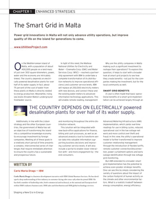 CHAPTER 1                  ENhANCEd STrATEGIES



The Smart Grid in Malta
Power grid innovations in Malta will not only advance utility operations, but improve
quality of life on the island for generations to come.

www.UtilitiesProject.com




O
          n the Mediterranean island of                   In light of this need, the Maltese                 Why are the utility companies in Malta
          Malta, with a population of about            National Utilities for Electricity and              making such a significant investment to
          400,000 people on a land mass                Water — Enemalta Corp. (EMC) and Water              reshape their operations? To explore this
of just over 300 square kilometers, power,             Services Corp. (WSC) — reached a partner-           question, it helps to start with a broader
water and the economy are intricately                  ship agreement with IBM to undertake a              look at smart grid projects to see how
linked. The country depends on electri-                complete transformation of its distribu-            they create benefits - not just for the com-
cally powered desalination plants for over             tion networks to improve operational effi-          panies making the investment, but for the
half of its water supply. In fact, about               ciency and customer service levels. IBM             local community as well.
75 percent of the cost of water from                   will replace all 250,000 electricity meters
these plants on Malta is directly related              with new devices, and connect these and             SMart GrID BenefItS
to energy production. Meanwhile, rising                the existing water meters to advanced                  A case is often made that basic opera-
sea levels threaten Malta’s underground                information technology applications. This           tional benefits of a smart grid implemen-
freshwater source.                                     will enable remote reading, management              tation can be achieved largely through an


                   ThE COUNTry dEpENdS ON ELECTrICALLy powered
                   desalination plants for over half of its water supply.
   Additionally, in line with the Lisbon               and monitoring throughout the entire dis-           Advanced Metering Infrastructure (AMI)
strategy and the other European coun-                  tribution network.                                  implementation, which yields real-time
tries, the government of Malta has set                    This solution will be integrated with            readings for use in billing cycles, reduced
an objective of transforming the island                new back-office applications for finance,           operational cost in the low voltage net-
into a competitive knowledge economy                   billing and cash processes, as well as an           work and more control over theft and
to encourage investment by foreign                     advanced analytics tool to transform sen-           fraud. In this view, the utility’s operational
companies. Meeting all of these goals in               sor data into valuable information sup-             model is further transformed to improve
a relatively short period of time presents             porting business decisions and improv-              customer relationship management
a complex, interconnected series of chal-              ing customer service levels. It will also           through the introduction of flexible tariffs,
lenges that require immediate attention                include a portal to enable closer interac-          remote customer connection/disconnec-
to ensure the country has a sustainable                tion with - and more engagement by - the            tion, power curtailment options and early
and prosperous future.                                 end consumers.                                      outage identification through low voltage
                                                                                                           grid monitoring.
                                                                                                              But AMI extended to a broader smart
WRITTEN BY                                                                                                 grid implementation has the potential to
                                                                                                           achieve even greater strategic benefits.
Carlo Maria Drago — IBM                                                                                    One can see this by simply considering the
                                                                                                           variety of questions about the impact of
Carlo Maria Drago is a business development executive with IBM Global Business Services. He has devel-     the carbon footprint of human activity on
oped a deep understanding of this industry in customer-facing roles since 1985 when he joined IBM. He      the climate and other environmental fac-
has held a number of leadership roles, both commercial and technical, at the national and European level   tors. What is a realistic tradeoff between
within IBM’s industry business unit, IBM sales and distribution and IBM global technology services.        energy consumption, energy efficiency


Shaping a New Era in Energy
 