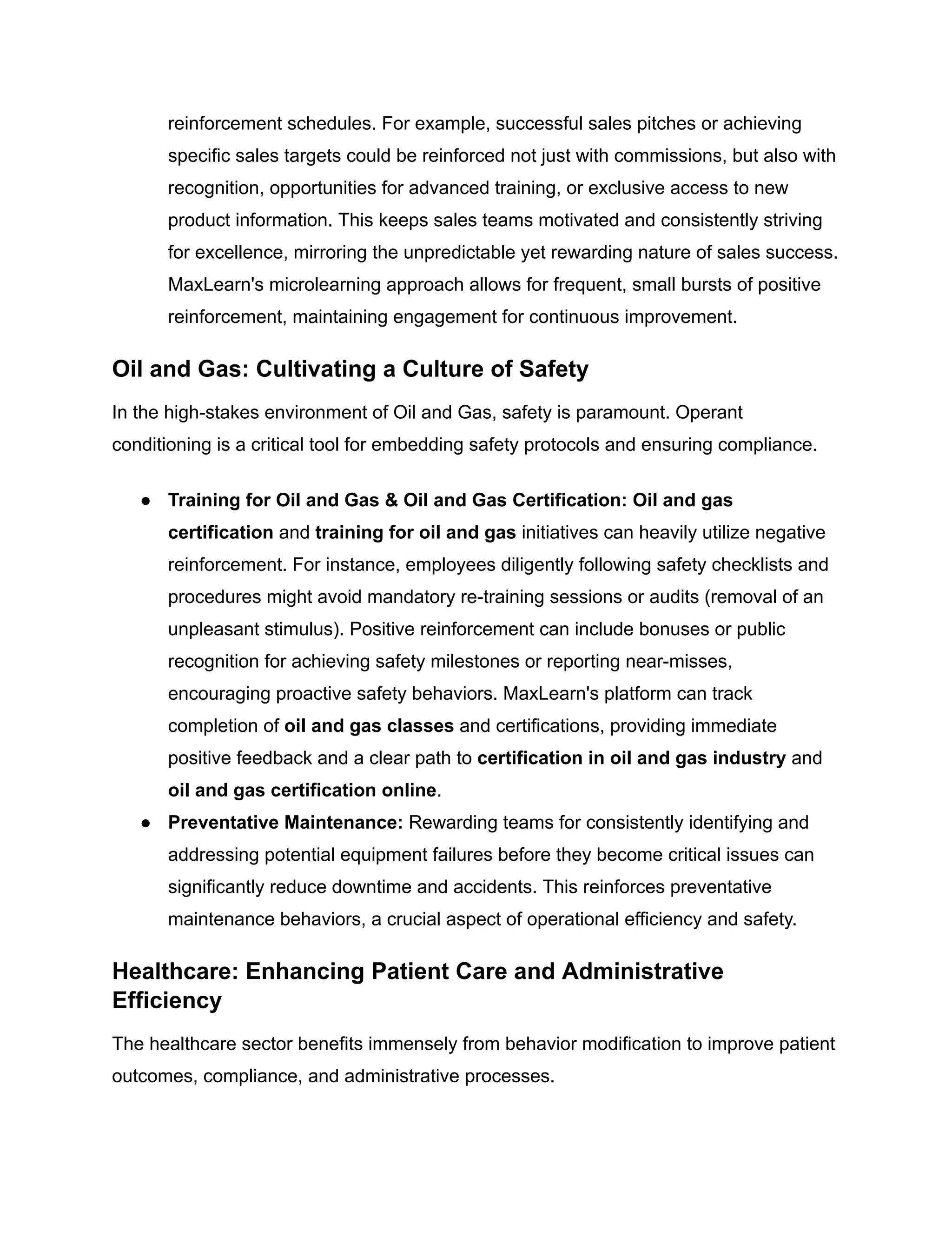 reinforcement schedules. For example, successful sales pitches or achieving
specific sales targets could be reinforced not just with commissions, but also with
recognition, opportunities for advanced training, or exclusive access to new
product information. This keeps sales teams motivated and consistently striving
for excellence, mirroring the unpredictable yet rewarding nature of sales success.
MaxLearn's microlearning approach allows for frequent, small bursts of positive
reinforcement, maintaining engagement for continuous improvement.
Oil and Gas: Cultivating a Culture of Safety
In the high-stakes environment of Oil and Gas, safety is paramount. Operant
conditioning is a critical tool for embedding safety protocols and ensuring compliance.
●​ Training for Oil and Gas & Oil and Gas Certification: Oil and gas
certification and training for oil and gas initiatives can heavily utilize negative
reinforcement. For instance, employees diligently following safety checklists and
procedures might avoid mandatory re-training sessions or audits (removal of an
unpleasant stimulus). Positive reinforcement can include bonuses or public
recognition for achieving safety milestones or reporting near-misses,
encouraging proactive safety behaviors. MaxLearn's platform can track
completion of oil and gas classes and certifications, providing immediate
positive feedback and a clear path to certification in oil and gas industry and
oil and gas certification online.
●​ Preventative Maintenance: Rewarding teams for consistently identifying and
addressing potential equipment failures before they become critical issues can
significantly reduce downtime and accidents. This reinforces preventative
maintenance behaviors, a crucial aspect of operational efficiency and safety.
Healthcare: Enhancing Patient Care and Administrative
Efficiency
The healthcare sector benefits immensely from behavior modification to improve patient
outcomes, compliance, and administrative processes.
 