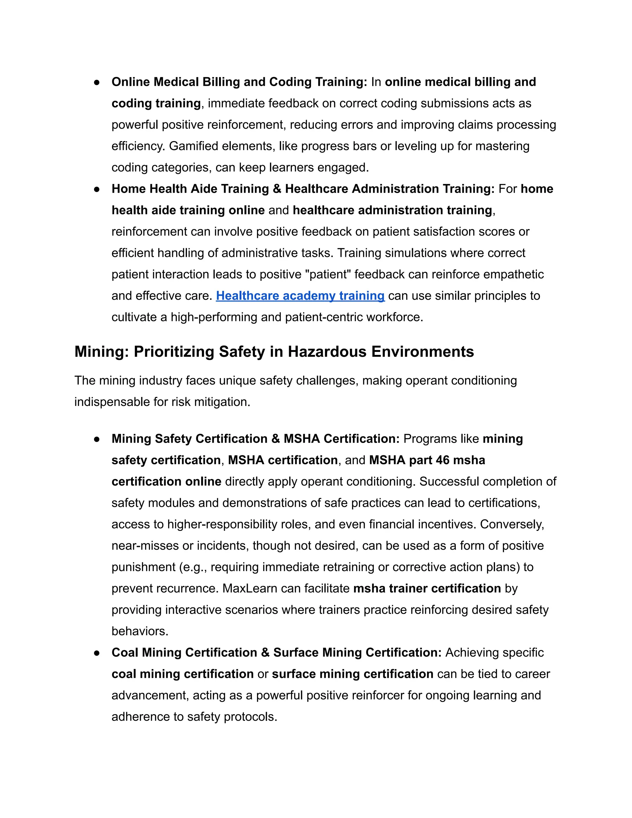 ●​ Online Medical Billing and Coding Training: In online medical billing and
coding training, immediate feedback on correct coding submissions acts as
powerful positive reinforcement, reducing errors and improving claims processing
efficiency. Gamified elements, like progress bars or leveling up for mastering
coding categories, can keep learners engaged.
●​ Home Health Aide Training & Healthcare Administration Training: For home
health aide training online and healthcare administration training,
reinforcement can involve positive feedback on patient satisfaction scores or
efficient handling of administrative tasks. Training simulations where correct
patient interaction leads to positive "patient" feedback can reinforce empathetic
and effective care. Healthcare academy training can use similar principles to
cultivate a high-performing and patient-centric workforce.
Mining: Prioritizing Safety in Hazardous Environments
The mining industry faces unique safety challenges, making operant conditioning
indispensable for risk mitigation.
●​ Mining Safety Certification & MSHA Certification: Programs like mining
safety certification, MSHA certification, and MSHA part 46 msha
certification online directly apply operant conditioning. Successful completion of
safety modules and demonstrations of safe practices can lead to certifications,
access to higher-responsibility roles, and even financial incentives. Conversely,
near-misses or incidents, though not desired, can be used as a form of positive
punishment (e.g., requiring immediate retraining or corrective action plans) to
prevent recurrence. MaxLearn can facilitate msha trainer certification by
providing interactive scenarios where trainers practice reinforcing desired safety
behaviors.
●​ Coal Mining Certification & Surface Mining Certification: Achieving specific
coal mining certification or surface mining certification can be tied to career
advancement, acting as a powerful positive reinforcer for ongoing learning and
adherence to safety protocols.
 