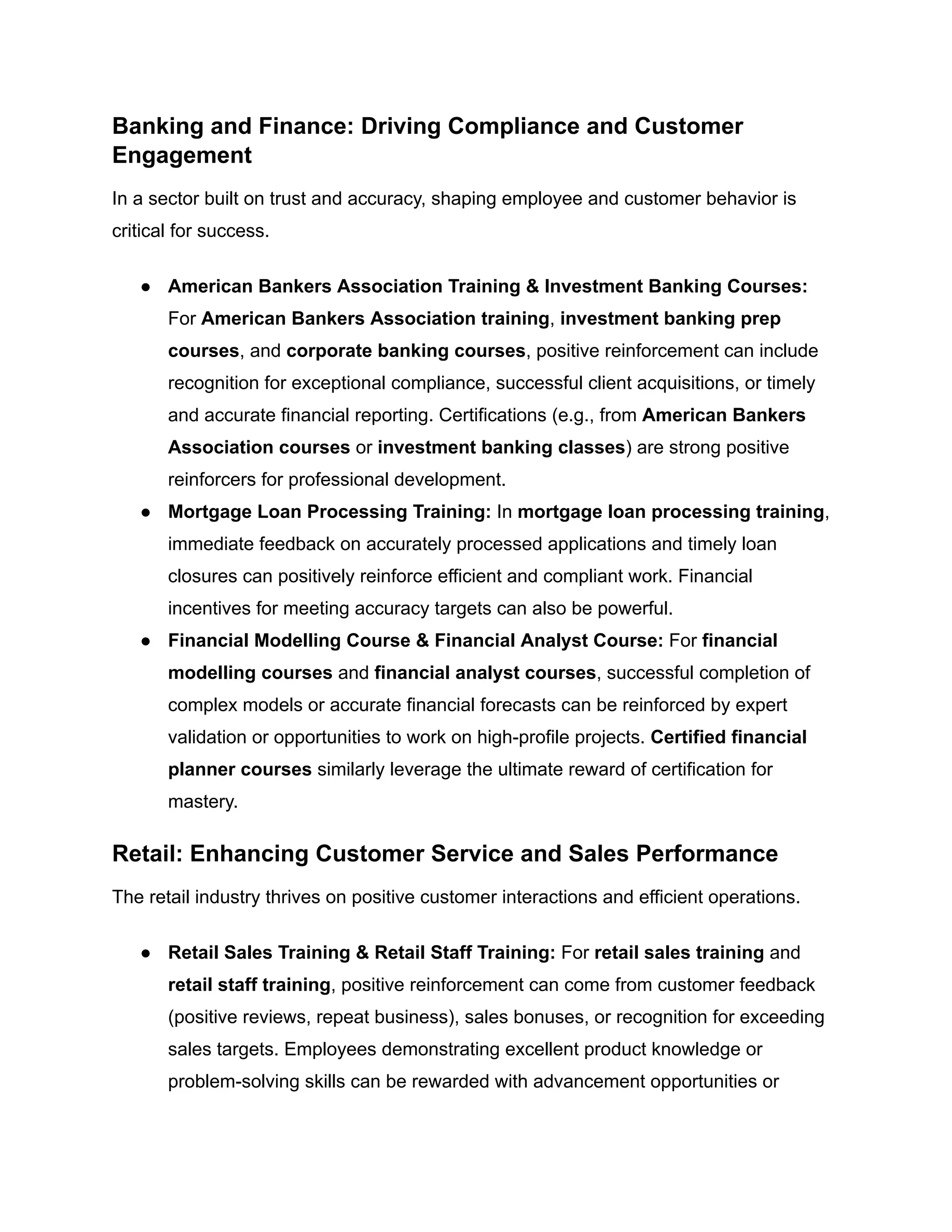 Banking and Finance: Driving Compliance and Customer
Engagement
In a sector built on trust and accuracy, shaping employee and customer behavior is
critical for success.
●​ American Bankers Association Training & Investment Banking Courses:
For American Bankers Association training, investment banking prep
courses, and corporate banking courses, positive reinforcement can include
recognition for exceptional compliance, successful client acquisitions, or timely
and accurate financial reporting. Certifications (e.g., from American Bankers
Association courses or investment banking classes) are strong positive
reinforcers for professional development.
●​ Mortgage Loan Processing Training: In mortgage loan processing training,
immediate feedback on accurately processed applications and timely loan
closures can positively reinforce efficient and compliant work. Financial
incentives for meeting accuracy targets can also be powerful.
●​ Financial Modelling Course & Financial Analyst Course: For financial
modelling courses and financial analyst courses, successful completion of
complex models or accurate financial forecasts can be reinforced by expert
validation or opportunities to work on high-profile projects. Certified financial
planner courses similarly leverage the ultimate reward of certification for
mastery.
Retail: Enhancing Customer Service and Sales Performance
The retail industry thrives on positive customer interactions and efficient operations.
●​ Retail Sales Training & Retail Staff Training: For retail sales training and
retail staff training, positive reinforcement can come from customer feedback
(positive reviews, repeat business), sales bonuses, or recognition for exceeding
sales targets. Employees demonstrating excellent product knowledge or
problem-solving skills can be rewarded with advancement opportunities or
 