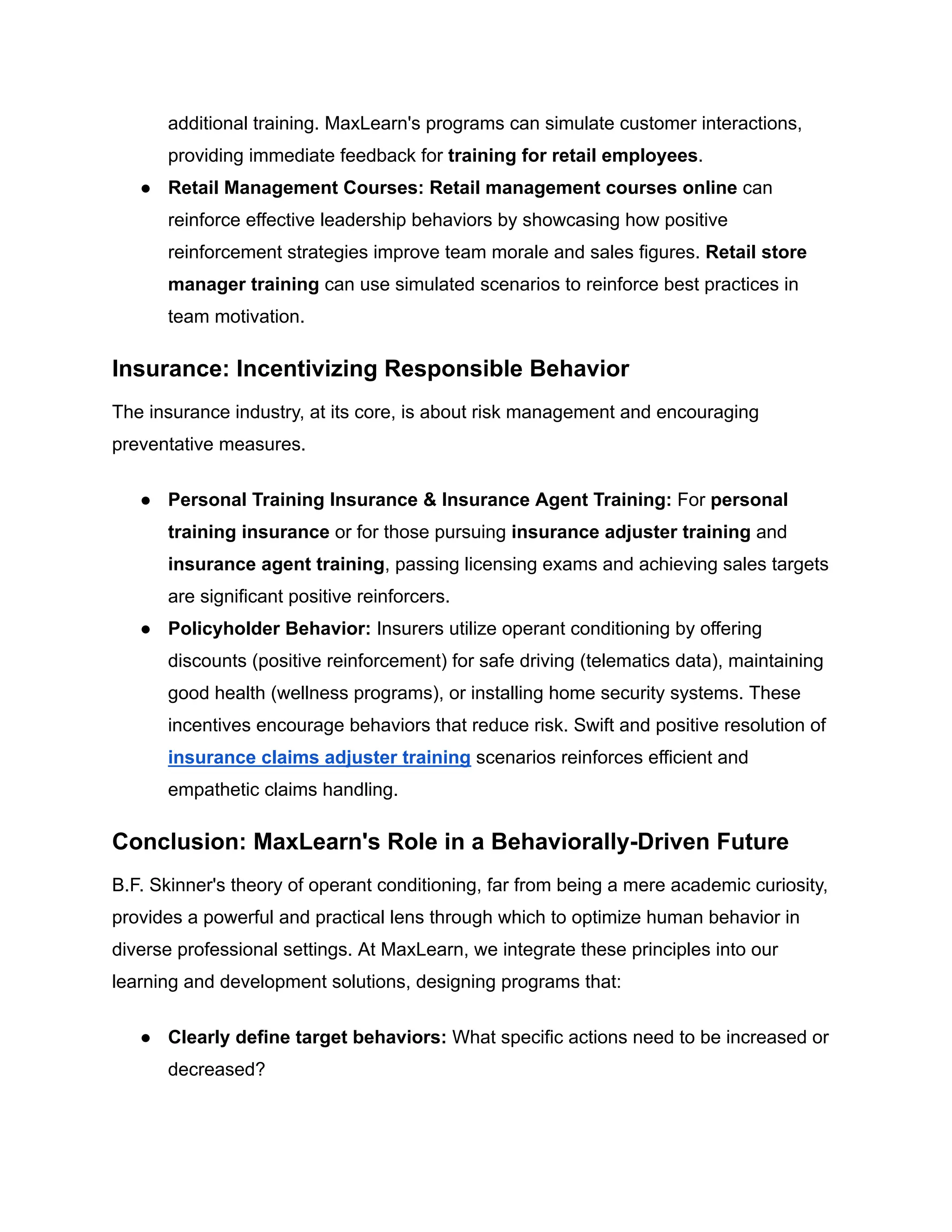 additional training. MaxLearn's programs can simulate customer interactions,
providing immediate feedback for training for retail employees.
●​ Retail Management Courses: Retail management courses online can
reinforce effective leadership behaviors by showcasing how positive
reinforcement strategies improve team morale and sales figures. Retail store
manager training can use simulated scenarios to reinforce best practices in
team motivation.
Insurance: Incentivizing Responsible Behavior
The insurance industry, at its core, is about risk management and encouraging
preventative measures.
●​ Personal Training Insurance & Insurance Agent Training: For personal
training insurance or for those pursuing insurance adjuster training and
insurance agent training, passing licensing exams and achieving sales targets
are significant positive reinforcers.
●​ Policyholder Behavior: Insurers utilize operant conditioning by offering
discounts (positive reinforcement) for safe driving (telematics data), maintaining
good health (wellness programs), or installing home security systems. These
incentives encourage behaviors that reduce risk. Swift and positive resolution of
insurance claims adjuster training scenarios reinforces efficient and
empathetic claims handling.
Conclusion: MaxLearn's Role in a Behaviorally-Driven Future
B.F. Skinner's theory of operant conditioning, far from being a mere academic curiosity,
provides a powerful and practical lens through which to optimize human behavior in
diverse professional settings. At MaxLearn, we integrate these principles into our
learning and development solutions, designing programs that:
●​ Clearly define target behaviors: What specific actions need to be increased or
decreased?
 