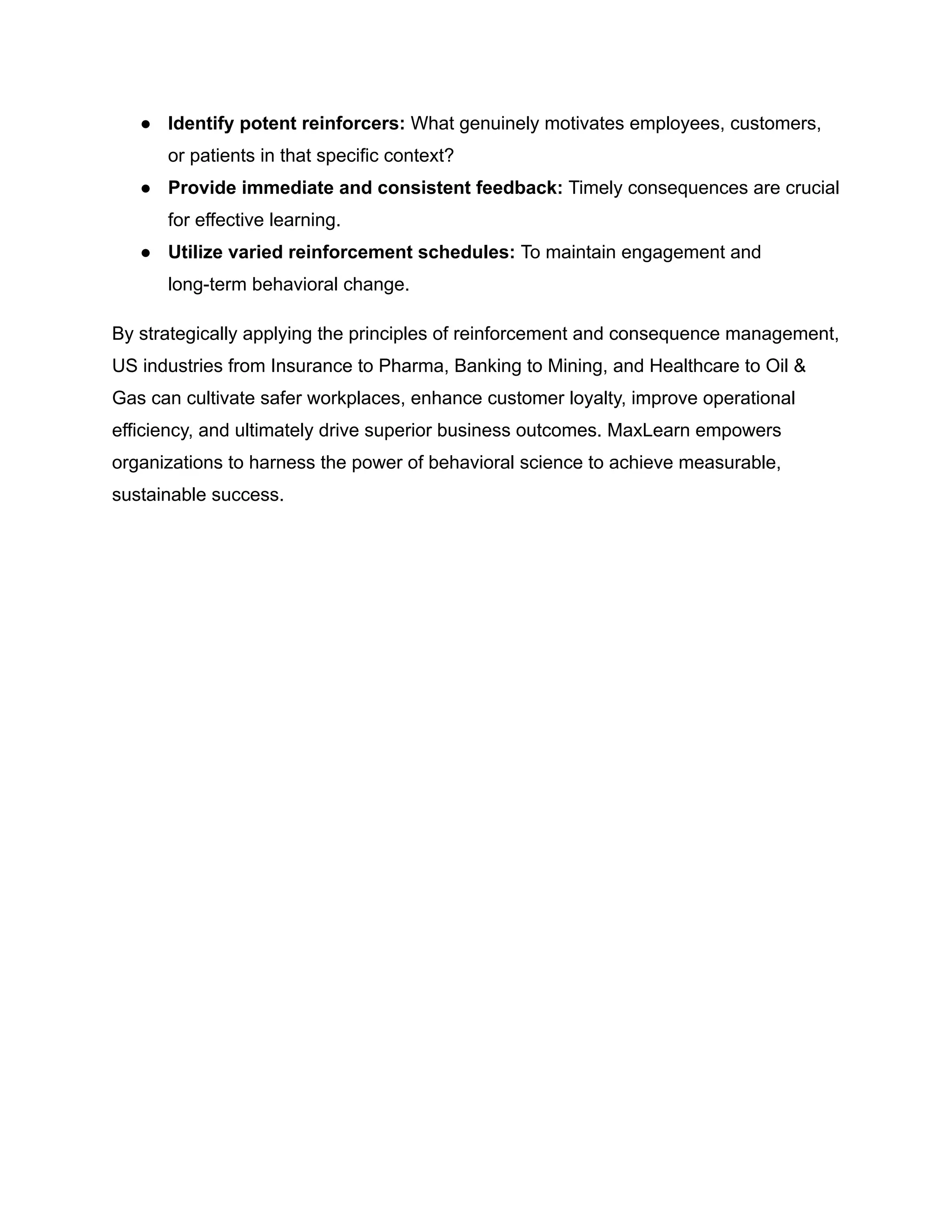 ●​ Identify potent reinforcers: What genuinely motivates employees, customers,
or patients in that specific context?
●​ Provide immediate and consistent feedback: Timely consequences are crucial
for effective learning.
●​ Utilize varied reinforcement schedules: To maintain engagement and
long-term behavioral change.
By strategically applying the principles of reinforcement and consequence management,
US industries from Insurance to Pharma, Banking to Mining, and Healthcare to Oil &
Gas can cultivate safer workplaces, enhance customer loyalty, improve operational
efficiency, and ultimately drive superior business outcomes. MaxLearn empowers
organizations to harness the power of behavioral science to achieve measurable,
sustainable success.
 