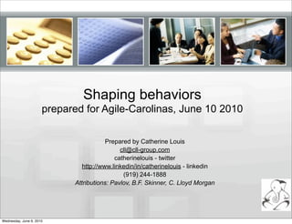 Shaping behaviors
                      prepared for Agile-Carolinas, June 10 2010

                                        Prepared by Catherine Louis
                                             cll@cll-group.com
                                           catherinelouis - twitter
                               http://www.linkedin/in/catherinelouis - linkedin
                                              (919) 244-1888
                            Attributions: Pavlov, B.F. Skinner, C. Lloyd Morgan




Wednesday, June 9, 2010
 