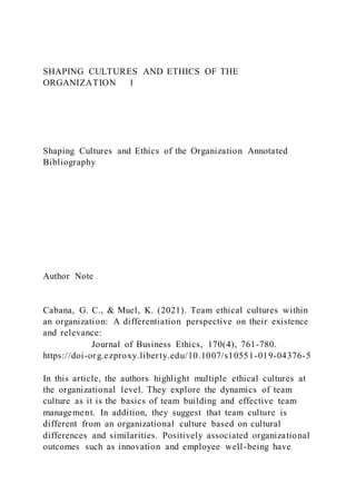 SHAPING CULTURES AND ETHICS OF THE
ORGANIZATION 1
Shaping Cultures and Ethics of the Organization Annotated
Bibliography
Author Note
Cabana, G. C., & Muel, K. (2021). Team ethical cultures within
an organization: A differentiation perspective on their existence
and relevance:
Journal of Business Ethics, 170(4), 761-780.
https://doi-org.ezproxy.liberty.edu/10.1007/s10551-019-04376-5
In this article, the authors highlight multiple ethical cultures at
the organizational level. They explore the dynamics of team
culture as it is the basics of team building and effective team
management. In addition, they suggest that team culture is
different from an organizational culture based on cultural
differences and similarities. Positively associated organizational
outcomes such as innovation and employee well-being have
 