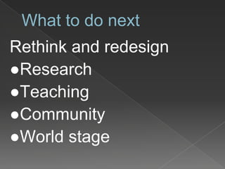 What to do next
Rethink and redesign
●Research
●Teaching
●Community
●World stage
 