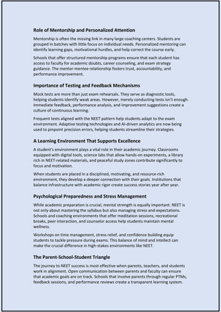 Role of Mentorship and Personalized Attention
Mentorship is often the missing link in many large coaching centers. Students are
grouped in batches with little focus on individual needs. Personalized mentoring can
identify learning gaps, motivational hurdles, and help correct the course early.
Schools that offer structured mentorship programs ensure that each student has
access to faculty for academic doubts, career counseling, and exam strategy
guidance. The mentor-mentee relationship fosters trust, accountability, and
performance improvement.
Importance of Testing and Feedback Mechanisms
Mock tests are more than just exam rehearsals. They serve as diagnostic tools,
helping students identify weak areas. However, merely conducting tests isn’t enough.
Immediate feedback, performance analysis, and improvement suggestions create a
culture of continuous learning.
Frequent tests aligned with the NEET pattern help students adapt to the exam
environment. Adaptive testing technologies and AI-driven analytics are now being
used to pinpoint precision errors, helping students streamline their strategies.
A Learning Environment That Supports Excellence
A student’s environment plays a vital role in their academic journey. Classrooms
equipped with digital tools, science labs that allow hands-on experiments, a library
rich in NEET-related materials, and peaceful study zones contribute significantly to
focus and motivation.
When students are placed in a disciplined, motivating, and resource-rich
environment, they develop a deeper connection with their goals. Institutions that
balance infrastructure with academic rigor create success stories year after year.
Psychological Preparedness and Stress Management
While academic preparation is crucial, mental strength is equally important. NEET is
not only about mastering the syllabus but also managing stress and expectations.
Schools and coaching environments that offer meditation sessions, recreational
breaks, peer interaction, and counselor access help students maintain mental
wellness.
Workshops on time management, stress relief, and confidence building equip
students to tackle pressure during exams. This balance of mind and intellect can
make the crucial difference in high-stakes environments like NEET.
The Parent-School-Student Triangle
The journey to NEET success is most effective when parents, teachers, and students
work in alignment. Open communication between parents and faculty can ensure
that academic goals are on track. Schools that involve parents through regular PTMs,
feedback sessions, and performance reviews create a transparent learning system.
 