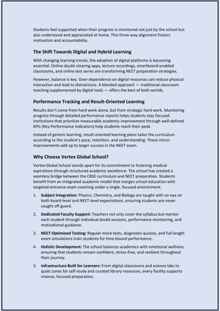 Students feel supported when their progress is monitored not just by the school but
also understood and appreciated at home. This three-way alignment fosters
motivation and accountability.
The Shift Towards Digital and Hybrid Learning
With changing learning trends, the adoption of digital platforms is becoming
essential. Online doubt-clearing apps, lecture recordings, smartboard-enabled
classrooms, and online test series are transforming NEET preparation strategies.
However, balance is key. Over-dependence on digital resources can reduce physical
interaction and lead to distractions. A blended approach — traditional classroom
teaching supplemented by digital tools — offers the best of both worlds.
Performance Tracking and Result-Oriented Learning
Results don’t come from hard work alone, but from strategic hard work. Monitoring
progress through detailed performance reports helps students stay focused.
Institutions that prioritize measurable academic improvement through well-defined
KPIs (Key Performance Indicators) help students reach their peak.
Instead of generic learning, result-oriented learning plans tailor the curriculum
according to the student’s pace, retention, and understanding. These micro-
improvements add up to larger success in the NEET exam.
Why Choose Vertex Global School?
Vertex Global School stands apart for its commitment to fostering medical
aspirations through structured academic excellence. The school has created a
seamless bridge between the CBSE curriculum and NEET preparation. Students
benefit from an integrated academic model that merges school education with
targeted entrance exam coaching under a single, focused environment.
1. Subject Integration: Physics, Chemistry, and Biology are taught with an eye on
both board-level and NEET-level expectations, ensuring students are never
caught off guard.
2. Dedicated Faculty Support: Teachers not only cover the syllabus but mentor
each student through individual doubt sessions, performance monitoring, and
motivational guidance.
3. NEET-Optimized Testing: Regular mock tests, diagnostic quizzes, and full-length
exam simulations train students for time-bound performance.
4. Holistic Development: The school balances academics with emotional wellness,
ensuring that students remain confident, stress-free, and resilient throughout
their journey.
5. Infrastructure Built for Learners: From digital classrooms and science labs to
quiet zones for self-study and curated library resources, every facility supports
intense, focused preparation.
 