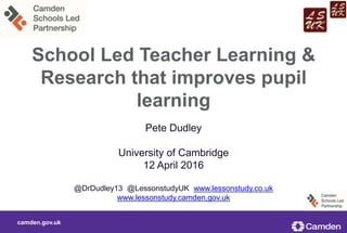 camden.gov.uk
School Led Teacher Learning &
Research that improves pupil
learning
Pete Dudley
University of Cambridge
12 April 2016
@DrDudley13 @LessonstudyUK www.lessonstudy.co.uk
www.lessonstudy.camden.gov.uk
 