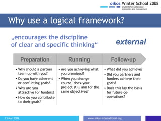 Why use a logical framework? Are you achieving what you promised? When you change course, does your project still aim for the same objectives? „ encourages the discipline  of clear and specific thinking“ Preparation Running Follow-up Why should a partner team up with you? Do you have coherent or conflicting goals? Why are you attractive for funders? How do you contribute to their goals? external What did you achieve? Did you partners and funders achieve their goals? Does this lay the basis for future co-operations? 