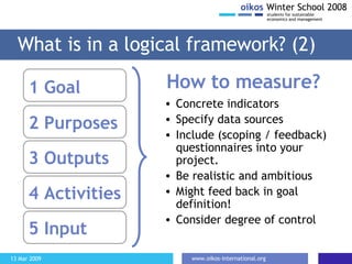 What is in a logical framework? (2) 1 Goal   2 Purposes 3 Outputs 4 Activities 5 Input How to measure? Concrete indicators Specify data sources Include (scoping / feedback) questionnaires into your project.  Be realistic and ambitious Might feed back in goal definition! Consider degree of control 