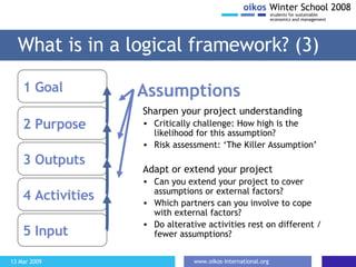 What is in a logical framework? (3) Sharpen your project understanding Critically challenge: How high is the likelihood for this assumption? Risk assessment: ‘The Killer Assumption’ Adapt or extend your project Can you extend your project to cover assumptions or external factors? Which partners can you involve to cope with external factors? Do alterative activities rest on different / fewer assumptions? 1 Goal  2 Purpose 3 Outputs 4 Activities 5 Input Assumptions 