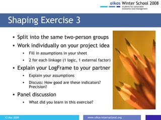 Shaping Exercise 3 Split into the same two-person groups Work individually on your project idea Fill in assumptions in your sheet 2 for each linkage (1 logic, 1 external factor) Explain your LogFrame to your partner Explain your assumptions Discuss: How good are these indicators? Precision? Panel discussion  What did you learn in this exercise? 