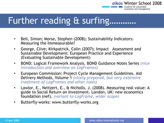 Further reading & surfing………… Bell, Simon; Morse, Stephen (2008); Sustainability Indicators: Measuring the Immeasurable? George, Clive; Kirkpatrick, Colin (2007); Impact  Assessment and Sustainable Development: European Practice and Experience (Evaluating Sustainable Development) BOND:  Logical Framework Analysis. BOND Guidance Notes Series  (nice introduction and overview on LogFrames) European Commission: Project Cycle Management Guidelines. Aid Delivery Methods, Volume 1  (nicely prepared, but very extensive treatment of LogFrames and other tools) Lawlor, E., Neitzert, E., & Nicholls, J. (2008). Measuring real value: A guide to Social Return on Investment. London, UK: new economics foundation (nef).  (variant to LogFrame, wider scope) Butterfly-works: www.butterfly-works.org 