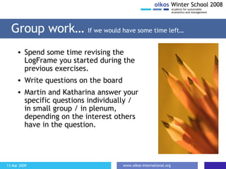 Group work …  If we would have some time left … Spend some time revising the LogFrame you started during the previous exercises. Write questions on the board Martin and Katharina answer your specific questions individually / in small group / in plenum, depending on the interest others have in the question. 