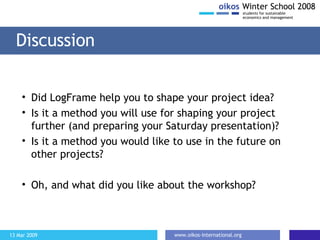 Discussion Did LogFrame help you to shape your project idea? Is it a method you will use for shaping your project further (and preparing your  S aturday  presentation)? Is it a method you would like to use in the future on other projects? Oh, and what did you like about the workshop? 