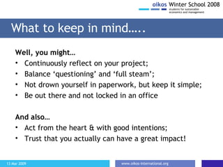 What to keep in mind….. Well, you might… Continuously reflect on your project; Balance ‘questioning’ and ‘full steam’; Not drown yourself in paperwork, but keep it simple; Be out there and not locked in an office And also… Act from the heart & with good intentions; Trust that you actually can have a great impact! 