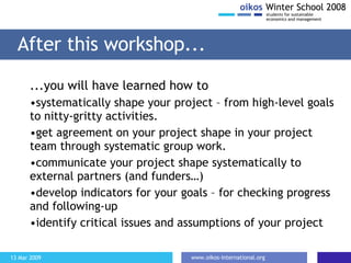 ...you w ill have learned how to systematically shape your project  –  from high-level goals to nitty-gritty activities. g et agreement on your project shape in your project team through systematic group work. communicate your project shape systematically to external partners (and funders …) develop indicators for your goals  –  for checking progress and following-up identify critical issues and assumptions of your project After this workshop... 
