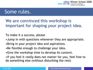 We are convinced this workshop is important for shaping your project idea. To make it a success, please Jump in with questions whenever they are appropriate. Bring in your project idea and aspirations. Be flexible enough to challenge your idea. Give the workshop time to develop its content. If you feel it  really  does not matter for you, feel free to do something else (without disturbing the rest) Some rules. 