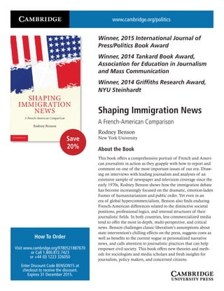 www.cambridge.org/politics
Winner, 2015 International Journal of
Press/Politics Book Award
Winner, 2014 Tankard Book Award,
Association for Education in Journalism
and Mass Communication
Winner, 2014 Griffiths Research Award,
NYU Steinhardt
Shaping Immigration News
A French-American Comparison
Rodney Benson
New York University
About the Book
This book offers a comprehensive portrait of French and Ameri-
can journalists in action as they grapple with how to report and
comment on one of the most important issues of our era. Draw-
ing on interviews with leading journalists and analyses of an
extensive sample of newspaper and television coverage since the
early 1970s, Rodney Benson shows how the immigration debate
has become increasingly focused on the dramatic, emotion-laden
frames of humanitarianism and public order. Yet even in an
era of global hypercommercialism, Benson also finds enduring
French-American differences related to the distinctive societal
positions, professional logics, and internal structures of their
journalistic fields. In both countries, less commercialized media
tend to offer the most in-depth, multi-perspective, and critical
news. Benson challenges classic liberalism’s assumptions about
state intervention’s chilling effects on the press, suggests costs as
well as benefits to the current vogue in personalized narrative
news, and calls attention to journalistic practices that can help
empower civil society. This book offers new theories and meth-
ods for sociologists and media scholars and fresh insights for
journalists, policy makers, and concerned citizens.
How To Order
Visit www.cambridge.org/9780521887670
or Call 1.800.872.7423
or +44 (0) 1223 326050
Enter Discount Code BENSON15 at
checkout to receive the discount.
Expires 31 December 2015.
Save
20%
 