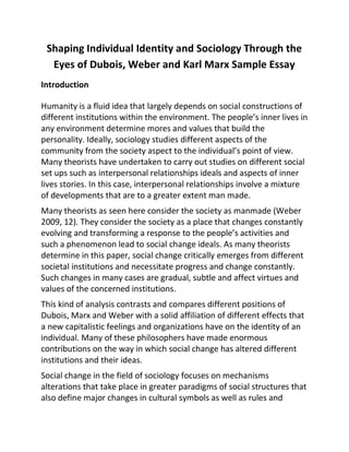 Shaping Individual Identity and Sociology Through the
Eyes of Dubois, Weber and Karl Marx Sample Essay
Introduction
Humanity is a fluid idea that largely depends on social constructions of
different institutions within the environment. The people’s inner lives in
any environment determine mores and values that build the
personality. Ideally, sociology studies different aspects of the
community from the society aspect to the individual’s point of view.
Many theorists have undertaken to carry out studies on different social
set ups such as interpersonal relationships ideals and aspects of inner
lives stories. In this case, interpersonal relationships involve a mixture
of developments that are to a greater extent man made.
Many theorists as seen here consider the society as manmade (Weber
2009, 12). They consider the society as a place that changes constantly
evolving and transforming a response to the people’s activities and
such a phenomenon lead to social change ideals. As many theorists
determine in this paper, social change critically emerges from different
societal institutions and necessitate progress and change constantly.
Such changes in many cases are gradual, subtle and affect virtues and
values of the concerned institutions.
This kind of analysis contrasts and compares different positions of
Dubois, Marx and Weber with a solid affiliation of different effects that
a new capitalistic feelings and organizations have on the identity of an
individual. Many of these philosophers have made enormous
contributions on the way in which social change has altered different
institutions and their ideas.
Social change in the field of sociology focuses on mechanisms
alterations that take place in greater paradigms of social structures that
also define major changes in cultural symbols as well as rules and
 