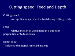 Cutting speed, Feed and Depth
Cutting speed
average linear speed of the tool during cutting stroke
Feed
relative motion of work piece in a direction
perpendicular to tool stroke
Depth of cut
Thickness of material removed in a cut
 