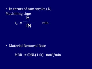 • In terms of ram strokes N,
Machining time
tm = min
• Material Removal Rate
MRR = fDNL(1+k) mm3/min
B
fN
 