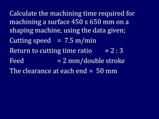 Calculate the machining time required for
machining a surface 450 x 650 mm on a
shaping machine, using the data given;
Cutting speed = 7.5 m/min
Return to cutting time ratio = 2 : 3
Feed = 2 mm/double stroke
The clearance at each end = 50 mm
 