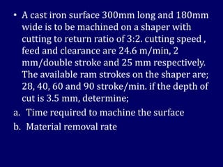 • A cast iron surface 300mm long and 180mm
wide is to be machined on a shaper with
cutting to return ratio of 3:2. cutting speed ,
feed and clearance are 24.6 m/min, 2
mm/double stroke and 25 mm respectively.
The available ram strokes on the shaper are;
28, 40, 60 and 90 stroke/min. if the depth of
cut is 3.5 mm, determine;
a. Time required to machine the surface
b. Material removal rate
 