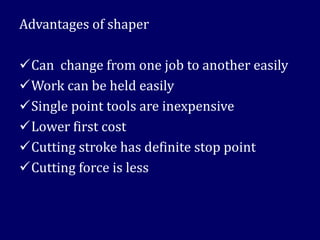 Advantages of shaper
✓Can change from one job to another easily
✓Work can be held easily
✓Single point tools are inexpensive
✓Lower first cost
✓Cutting stroke has definite stop point
✓Cutting force is less
 