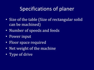 Specifications of planer
• Size of the table (Size of rectangular solid
can be machined)
• Number of speeds and feeds
• Power input
• Floor space required
• Net weight of the machine
• Type of drive
 