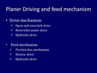 Planer Driving and feed mechanism
• Drive mechanism
✓ Open and cross belt drive
✓ Reversible motor drive
✓ Hydraulic drive
• Feed mechanism
✓ Friction disc mechanism
✓ Electric drive
✓ Hydraulic drive
 