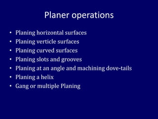 Planer operations
• Planing horizontal surfaces
• Planing verticle surfaces
• Planing curved surfaces
• Planing slots and grooves
• Planing at an angle and machining dove-tails
• Planing a helix
• Gang or multiple Planing
 