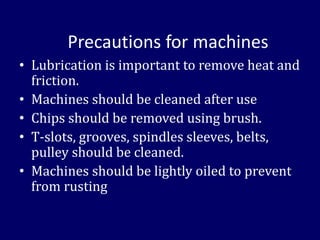 Precautions for machines
• Lubrication is important to remove heat and
friction.
• Machines should be cleaned after use
• Chips should be removed using brush.
• T-slots, grooves, spindles sleeves, belts,
pulley should be cleaned.
• Machines should be lightly oiled to prevent
from rusting
 