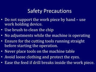Safety Precautions
• Do not support the work piece by hand – use
work holding device.
• Use brush to clean the chip
• No adjustments while the machine is operating
• Ensure for the cutting tools running straight
before starting the operation.
• Never place tools on the machine table
• Avoid loose clothing and protect the eyes.
• Ease the feed if drill breaks inside the work piece.
 