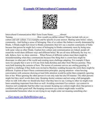 Example Of Intercultural Communication
Intercultural Communication Mid–Term Exam Name:______ishwari
Tamang______________________ How would you define culture? Please include info on co–
culture and sub–culture. Use examples and be specific in your answer. Sharing same belief, values,
community...And feeling a sense of belonging. One of co culture like Indian is mostly domenated by
Hindu. A Hindu might feel closer to Hindu community then let's say a muslim community of India
because that person he might feel a sense of belonging in Hindu community more by being raise
with same value as other Hindu. Explain how culture and communication are linked. people all
round the world share different ways and different belief. We are all raise differently the way we
talk, behave, how we show emotion.... When Person of different culture meet there might be
misunderstanding when they communicate because One thing that is a norm here might be
dissrespec in other part of the world and creating more challenge adapting. For example if there
were two people that is new to US one from India Krishna and other from Mexico jasmine. They
were both learning the customs of here. The norms of customer service are smiling,greeting. It
would be a challenge if they both were invited to Muslims wedding because the norm there might be
different. Explain at least 4 basic communication principles. paying attention– when haveing
conversation with someone showing at leasl little attention would be polite then competely ignoring
him or her. When ignoring the other person it's not only rude but also I'll manner. The other persons
might feel they aren't worth there time. Keeping shorter sentence and not using a full paragraph–
when we talk with other we should also hear what they have to say. Listing to other we might even
learn something important from them as well. Avoiding consistent Eye context– eye context in
America isn't condpsider bad but other way around. Keeping eye context might show that person is
confident and other good stuff. But keeping consistent eye context might make would be
uncommtabal Sometime when we are trying to say might come out meaning something else–
... Get more on HelpWriting.net ...
 