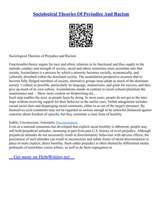 Sociological Theories Of Prejudice And Racism
Sociological Theories of Prejudice and Racism
Functionalist theory argues for race and ethnic relations to be functional and thus supply to the
melodic conduct and strength of society, racial and ethnic minorities must assimilate into that
society. Assimilation is a process by which a minority becomes socially, economically, and
culturally absorbed within the dominant society. The assimilation perspective assumes that to
become fully fledged members of society, alternative groups must adopt as much of the dominant
society 's culture as possible, particularly its language, mannerisms, and goals for success, and thus
give up much of its own culture. Assimilations stands in contrast to racial cultural pluralism the
maintenance and ... Show more content on Helpwriting.net ...
Each step enables the next, as people learn by doing. In most cases, people do not get to the later
steps without receiving support for their behavior in the earlier ones. Verbal antagonism includes
casual racial slurs and disparaging racial comments, either in or out of the target's presence. By
themselves such comments may not be regarded as serious enough to be unlawful (balanced against
concerns about freedom of speech), but they constitute a clear form of hostility.
Subtle, Unconscious, Automatic Discrimination
Even as a national consensus has developed that explicit racial hostility is abhorrent, people may
still hold prejudicial attitudes, stemming in part from past U.S. history of overt prejudice. Although
prejudicial attitudes do not necessarily result in discriminatory behaviour with adverse effects, the
persistence of such attitudes can result in unconscious and subtle forms of racial discrimination in
place of more explicit, direct hostility. Such subtle prejudice is often abetted by differential media
portrayals of nonwhites versus whites, as well as de facto segregation in
... Get more on HelpWriting.net ...
 