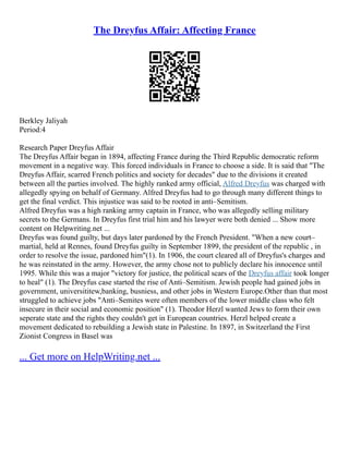 The Dreyfus Affair: Affecting France
Berkley Jaliyah
Period:4
Research Paper Dreyfus Affair
The Dreyfus Affair began in 1894, affecting France during the Third Republic democratic reform
movement in a negative way. This forced individuals in France to choose a side. It is said that "The
Dreyfus Affair, scarred French politics and society for decades" due to the divisions it created
between all the parties involved. The highly ranked army official, Alfred Dreyfus was charged with
allegedly spying on behalf of Germany. Alfred Dreyfus had to go through many different things to
get the final verdict. This injustice was said to be rooted in anti–Semitism.
Alfred Dreyfus was a high ranking army captain in France, who was allegedly selling military
secrets to the Germans. In Dreyfus first trial him and his lawyer were both denied ... Show more
content on Helpwriting.net ...
Dreyfus was found guilty, but days later pardoned by the French President. "When a new court–
martial, held at Rennes, found Dreyfus guilty in September 1899, the president of the republic , in
order to resolve the issue, pardoned him"(1). In 1906, the court cleared all of Dreyfus's charges and
he was reinstated in the army. However, the army chose not to publicly declare his innocence until
1995. While this was a major "victory for justice, the political scars of the Dreyfus affair took longer
to heal" (1). The Dreyfus case started the rise of Anti–Semitism. Jewish people had gained jobs in
government, universititew,banking, busniess, and other jobs in Western Europe.Other than that most
struggled to achieve jobs "Anti–Semites were often members of the lower middle class who felt
insecure in their social and economic position" (1). Theodor Herzl wanted Jews to form their own
seperate state and the rights they couldn't get in European countries. Herzl helped create a
movement dedicated to rebuilding a Jewish state in Palestine. In 1897, in Switzerland the First
Zionist Congress in Basel was
... Get more on HelpWriting.net ...
 