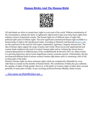 Human Rights And The Human Right
All individuals are allow to certain basic rights in every part of the world. Without consideration of
the circumstances, nobody has fairly or righteously impowered to take away these basic rights from
ordinary citizens of particular country. The human rights are of different types of rights like,
political rights and civil liberty rights. The most significant constitutional human right available to a
human being of right to life and physical safety. According to Donnelly and Howard Human rights
are the expression of the need for self respect, impartiality, legitimacy, integrity and just ness. The
idea of human rights support the scope of justice and virtual. However,several organizational and
country heads emphasize the need of women's human rights and its violation has always been a
common phenomenon in different parts of the world(Donnelly & Howard 1987).As, India is home
to a growing democracy and to recent magnificent country economic growth. Unfortunately, this has
not protected different kind of serious women's human right abuses and it is remaining a fact of life
in many parts of the India.
Women's Human rights are those minimum rights which are compulsorily obtainable by every
individual as women are the member of human family. The constitution of India also give authority
the equality of rights of both gender. However, in the globe of women's rights in India, there occured
generally in many parts of India. As per sociology professor,Poonam Dhanda, Indian society
... Get more on HelpWriting.net ...
 