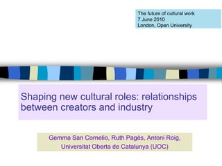The future of cultural work
                                   7 June 2010
                                   London, Open University




Shaping new cultural roles: relationships
between creators and industry

      Gemma San Cornelio, Ruth Pagès, Antoni Roig,
         Universitat Oberta de Catalunya (UOC)
 