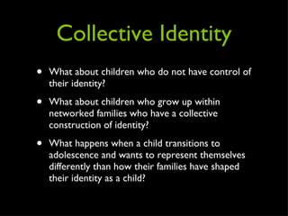 Collective Identity What about children who do not have control of their identity? What about children who grow up within networked families who have a collective construction of identity? What happens when a child transitions to adolescence and wants to represent themselves differently than how their families have shaped their identity as a child? 