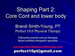 Shaping Part 2:Core Cont and lower body Brandi Smith-Young, PT Perfect 10.0 Physical Therapy Fellowship trained manual therapist Board certified orthopedic specialist www.perfect10physicaltherapy.com perfect10pt@gmail.com 