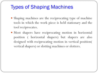 Types of Shaping Machines
 Shaping machines are the reciprocating type of machine
tools in which the work piece is held stationary and the
tool reciprocates.
 Most shapers have reciprocating motion in horizontal
position ( horizontal shapers) but shapers are also
designed with reciprocating motion in vertical position(
vertical shapers) or slotting machines or slotters.
 