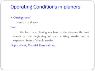 Operating Conditions in planers
 Cutting speed
similar to shaper
Feed
the feed in a planing machine is the distance the tool
travels at the beginning of each cutting stroke and is
expressed in mm/double stroke
Depth of cut, Material Removal rate.
 